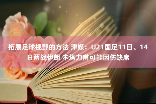 拓展足球视野的方法 津媒：U21国足11日、14日两战伊朗 木塔力甫可能因伤缺席