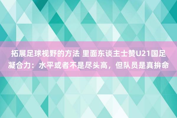 拓展足球视野的方法 里面东谈主士赞U21国足凝合力：水平或者不是尽头高，但队员是真拚命