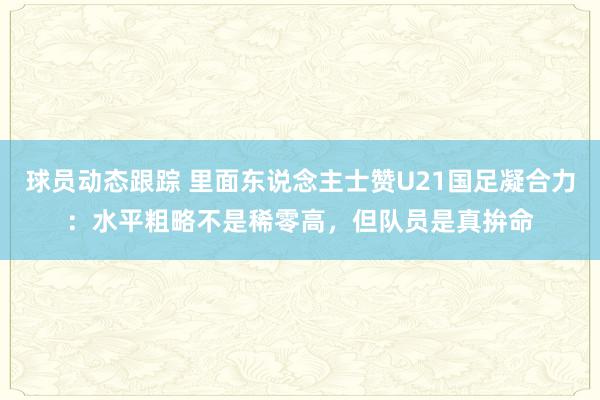 球员动态跟踪 里面东说念主士赞U21国足凝合力：水平粗略不是稀零高，但队员是真拚命