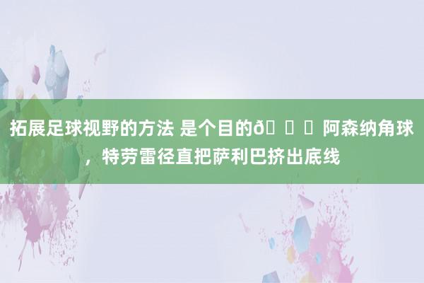 拓展足球视野的方法 是个目的😂阿森纳角球，特劳雷径直把萨利巴挤出底线