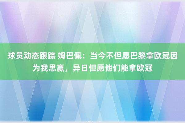 球员动态跟踪 姆巴佩：当今不但愿巴黎拿欧冠因为我思赢，异日但愿他们能拿欧冠