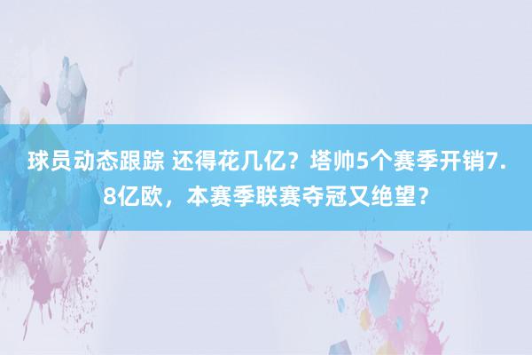 球员动态跟踪 还得花几亿？塔帅5个赛季开销7.8亿欧，本赛季联赛夺冠又绝望？