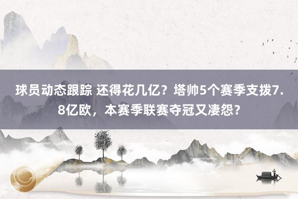 球员动态跟踪 还得花几亿？塔帅5个赛季支拨7.8亿欧，本赛季联赛夺冠又凄怨？