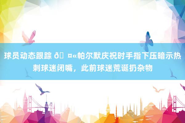 球员动态跟踪 🤫帕尔默庆祝时手指下压暗示热刺球迷闭嘴，此前球迷荒诞扔杂物