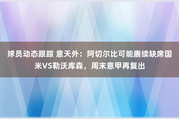 球员动态跟踪 意天外：阿切尔比可能赓续缺席国米VS勒沃库森，周末意甲再复出