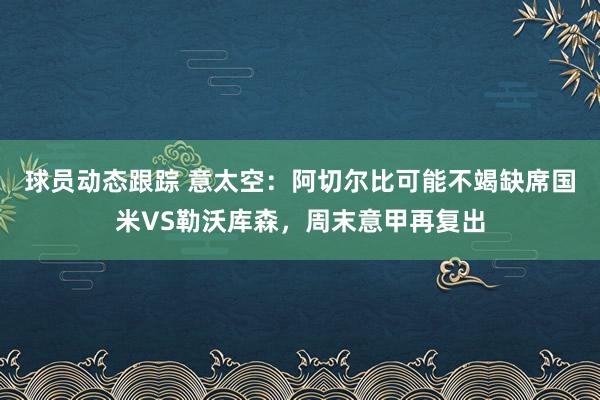 球员动态跟踪 意太空：阿切尔比可能不竭缺席国米VS勒沃库森，周末意甲再复出