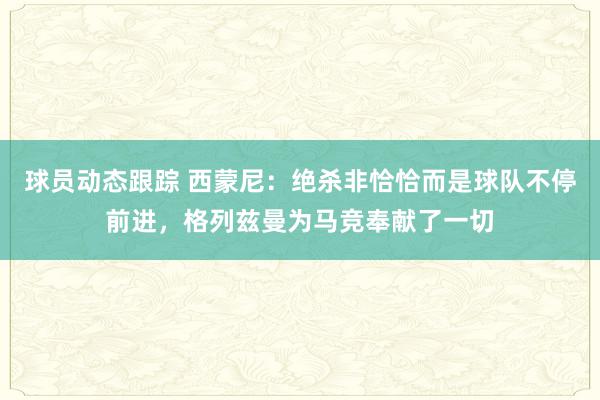 球员动态跟踪 西蒙尼：绝杀非恰恰而是球队不停前进，格列兹曼为马竞奉献了一切