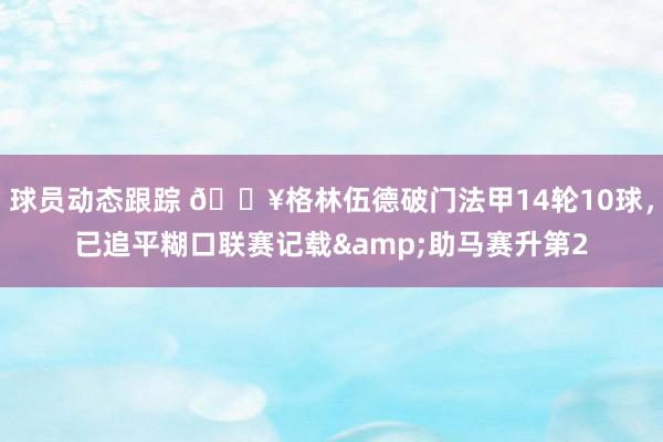 球员动态跟踪 💥格林伍德破门法甲14轮10球，已追平糊口联赛记载&助马赛升第2