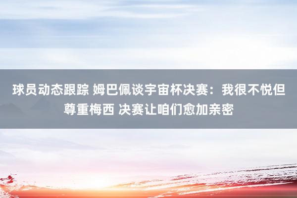 球员动态跟踪 姆巴佩谈宇宙杯决赛：我很不悦但尊重梅西 决赛让咱们愈加亲密