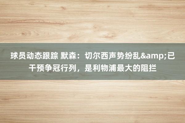 球员动态跟踪 默森：切尔西声势纷乱&已干预争冠行列，是利物浦最大的阻拦