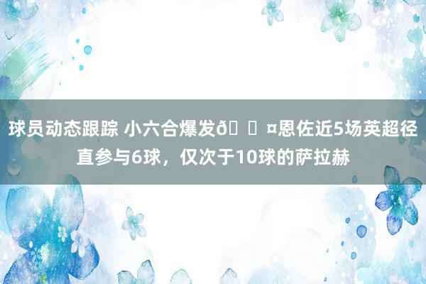 球员动态跟踪 小六合爆发😤恩佐近5场英超径直参与6球，仅次于10球的萨拉赫