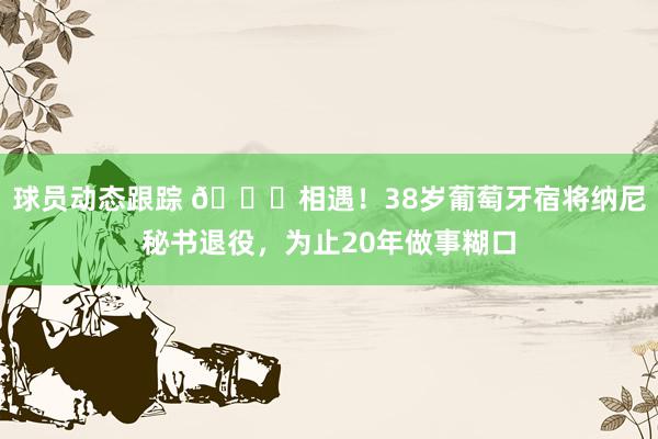 球员动态跟踪 👋相遇！38岁葡萄牙宿将纳尼秘书退役，为止20年做事糊口