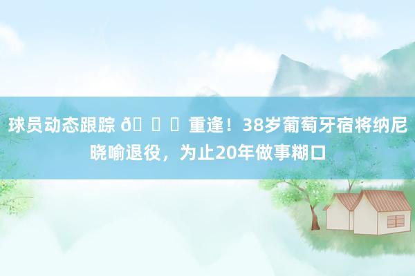 球员动态跟踪 👋重逢！38岁葡萄牙宿将纳尼晓喻退役，为止20年做事糊口