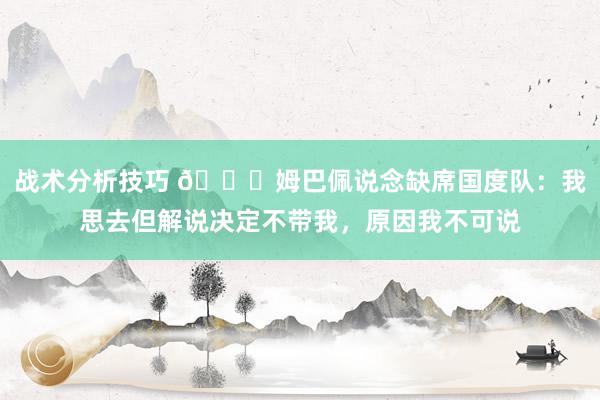 战术分析技巧 👀姆巴佩说念缺席国度队：我思去但解说决定不带我，原因我不可说