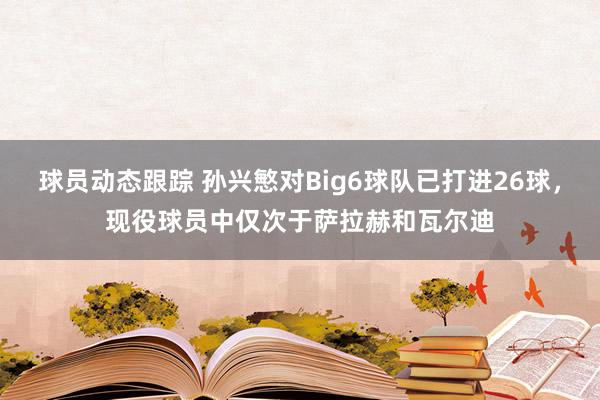 球员动态跟踪 孙兴慜对Big6球队已打进26球，现役球员中仅次于萨拉赫和瓦尔迪