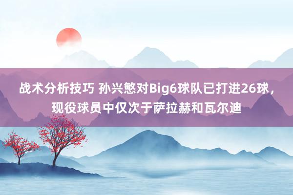 战术分析技巧 孙兴慜对Big6球队已打进26球，现役球员中仅次于萨拉赫和瓦尔迪