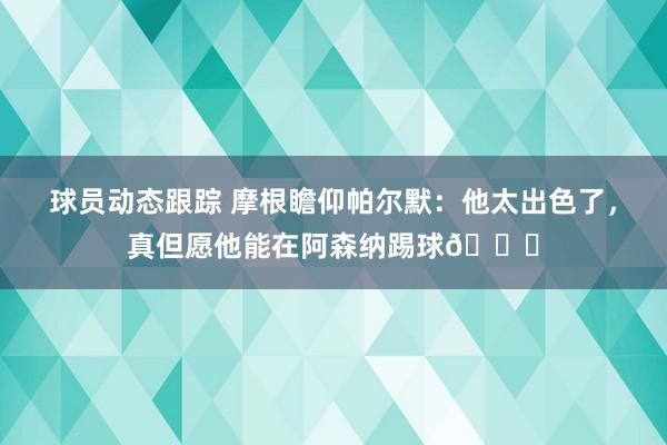 球员动态跟踪 摩根瞻仰帕尔默：他太出色了，真但愿他能在阿森纳踢球👍