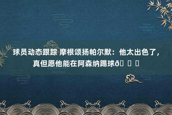 球员动态跟踪 摩根颂扬帕尔默：他太出色了，真但愿他能在阿森纳踢球👍