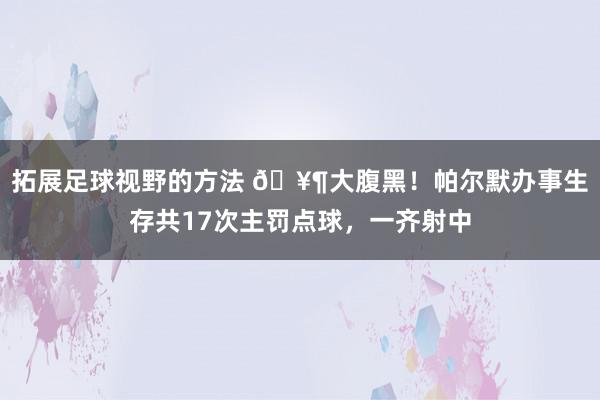 拓展足球视野的方法 🥶大腹黑！帕尔默办事生存共17次主罚点球，一齐射中