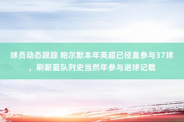 球员动态跟踪 帕尔默本年英超已径直参与37球，刷新蓝队列史当然年参与进球记载