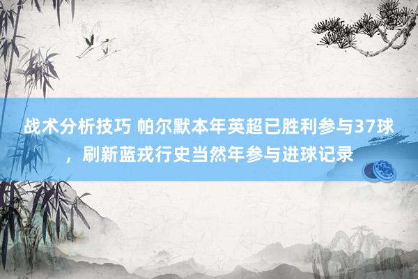 战术分析技巧 帕尔默本年英超已胜利参与37球，刷新蓝戎行史当然年参与进球记录