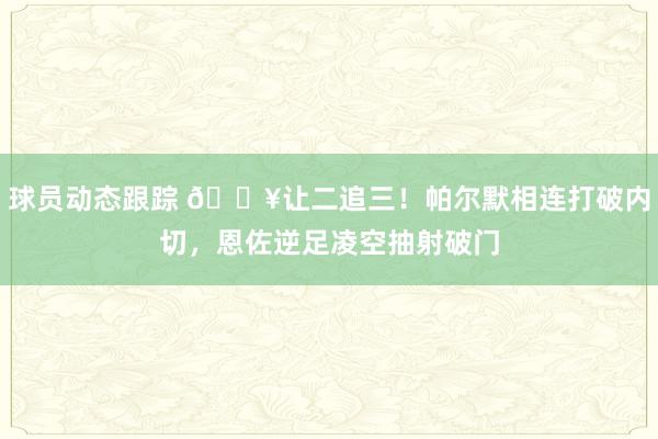 球员动态跟踪 💥让二追三！帕尔默相连打破内切，恩佐逆足凌空抽射破门