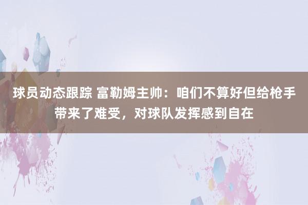 球员动态跟踪 富勒姆主帅：咱们不算好但给枪手带来了难受，对球队发挥感到自在