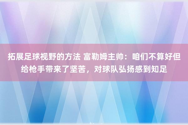 拓展足球视野的方法 富勒姆主帅：咱们不算好但给枪手带来了坚苦，对球队弘扬感到知足