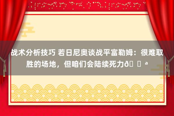 战术分析技巧 若日尼奥谈战平富勒姆：很难取胜的场地，但咱们会陆续死力💪