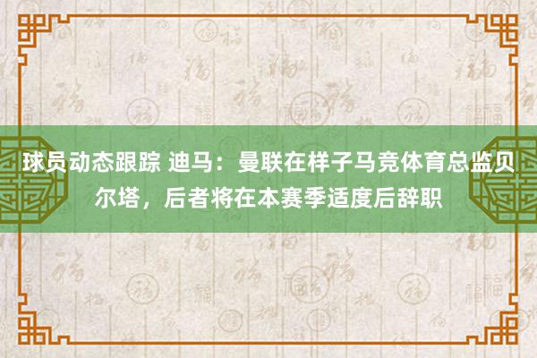 球员动态跟踪 迪马：曼联在样子马竞体育总监贝尔塔，后者将在本赛季适度后辞职