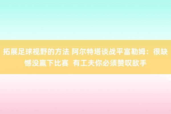 拓展足球视野的方法 阿尔特塔谈战平富勒姆：很缺憾没赢下比赛  有工夫你必须赞叹敌手