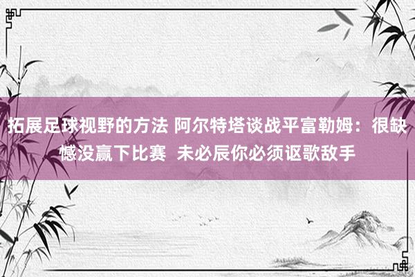 拓展足球视野的方法 阿尔特塔谈战平富勒姆：很缺憾没赢下比赛  未必辰你必须讴歌敌手