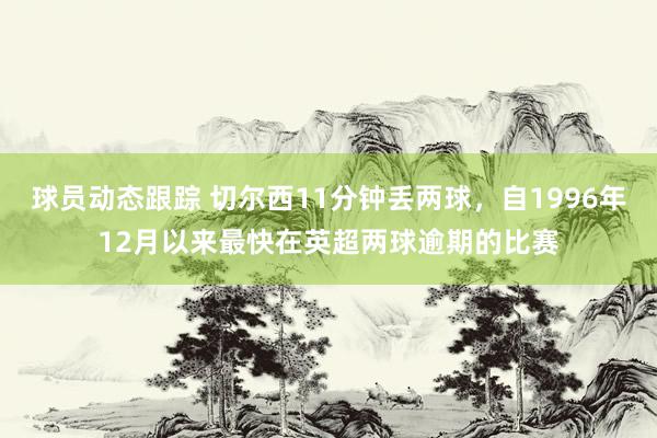 球员动态跟踪 切尔西11分钟丢两球，自1996年12月以来最快在英超两球逾期的比赛