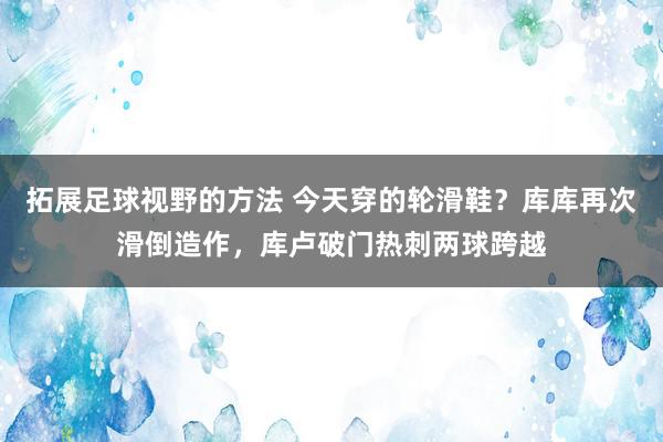 拓展足球视野的方法 今天穿的轮滑鞋？库库再次滑倒造作，库卢破门热刺两球跨越