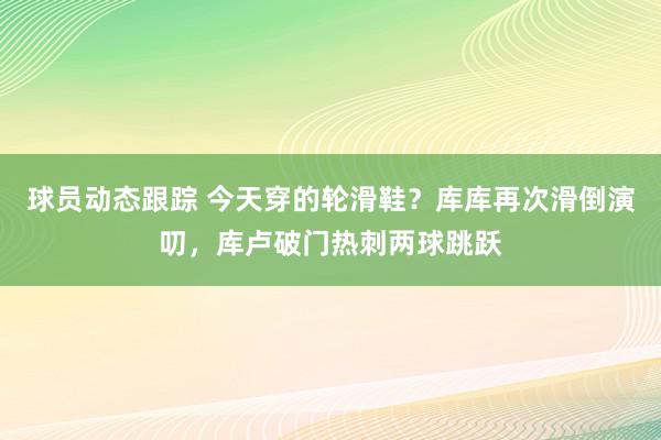 球员动态跟踪 今天穿的轮滑鞋？库库再次滑倒演叨，库卢破门热刺两球跳跃