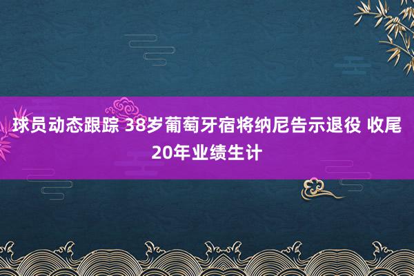 球员动态跟踪 38岁葡萄牙宿将纳尼告示退役 收尾20年业绩生计