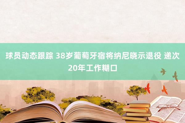 球员动态跟踪 38岁葡萄牙宿将纳尼晓示退役 递次20年工作糊口