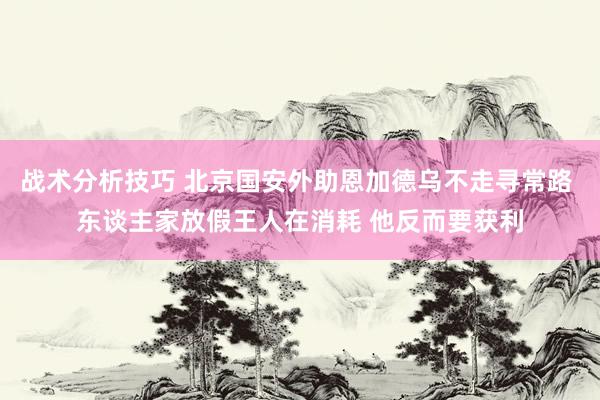 战术分析技巧 北京国安外助恩加德乌不走寻常路 东谈主家放假王人在消耗 他反而要获利