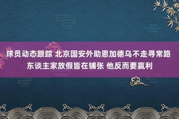 球员动态跟踪 北京国安外助恩加德乌不走寻常路 东谈主家放假皆在铺张 他反而要赢利