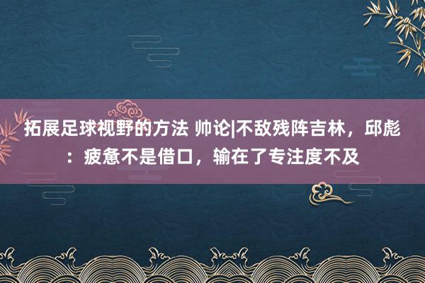 拓展足球视野的方法 帅论|不敌残阵吉林，邱彪：疲惫不是借口，输在了专注度不及