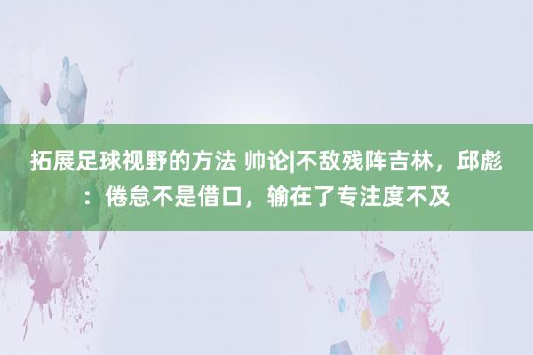 拓展足球视野的方法 帅论|不敌残阵吉林，邱彪：倦怠不是借口，输在了专注度不及