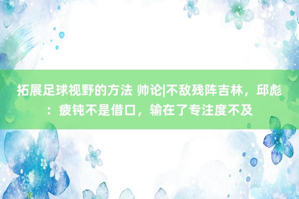 拓展足球视野的方法 帅论|不敌残阵吉林，邱彪：疲钝不是借口，输在了专注度不及