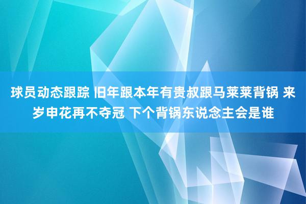 球员动态跟踪 旧年跟本年有贵叔跟马莱莱背锅 来岁申花再不夺冠 下个背锅东说念主会是谁