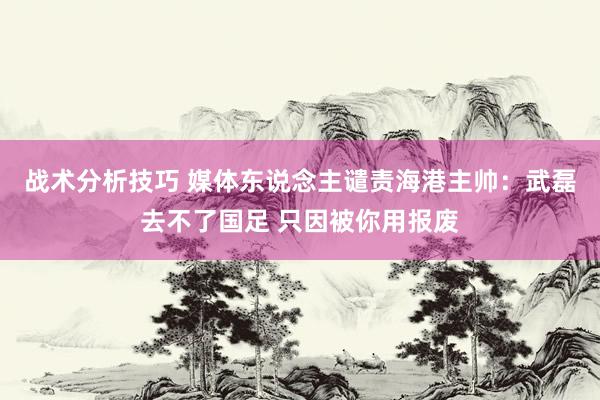 战术分析技巧 媒体东说念主谴责海港主帅：武磊去不了国足 只因被你用报废