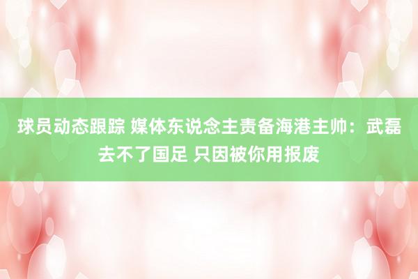 球员动态跟踪 媒体东说念主责备海港主帅：武磊去不了国足 只因被你用报废