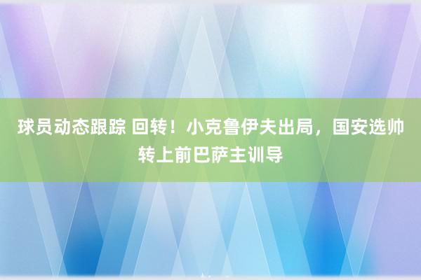 球员动态跟踪 回转！小克鲁伊夫出局，国安选帅转上前巴萨主训导