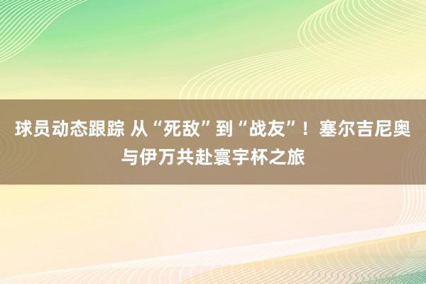 球员动态跟踪 从“死敌”到“战友”！塞尔吉尼奥与伊万共赴寰宇杯之旅