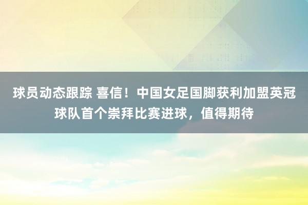 球员动态跟踪 喜信！中国女足国脚获利加盟英冠球队首个崇拜比赛进球，值得期待