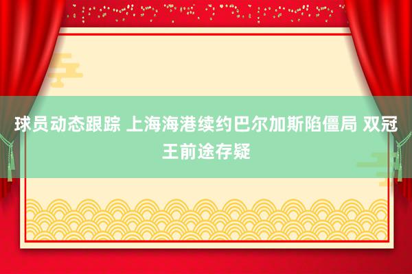 球员动态跟踪 上海海港续约巴尔加斯陷僵局 双冠王前途存疑