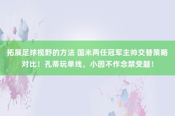 拓展足球视野的方法 国米两任冠军主帅交替策略对比！孔蒂玩单线，小因不作念禁受题！